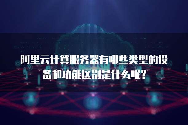 阿里云计算服务器有哪些类型的设备和功能区别是什么呢?