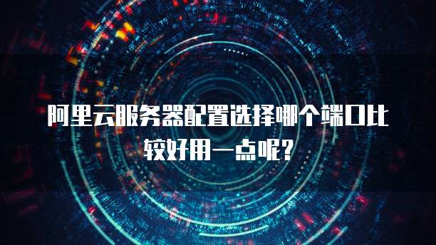 阿里云服务器配置选择哪个端口比较好用一点呢?