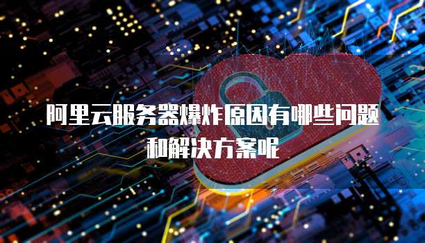 阿里云服务器爆炸原因有哪些问题和解决方案呢