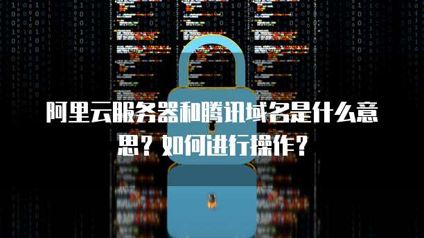 阿里云服务器和腾讯域名是什么意思？如何进行操作？