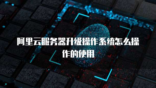 阿里云服务器升级操作系统怎么操作的使用