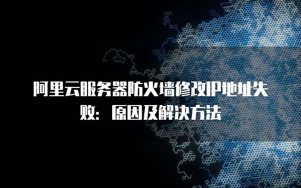 阿里云服务器防火墙修改IP地址失败:原因及解决方法