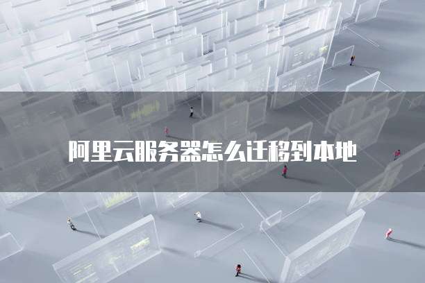 阿里云服务器怎么迁移到本地