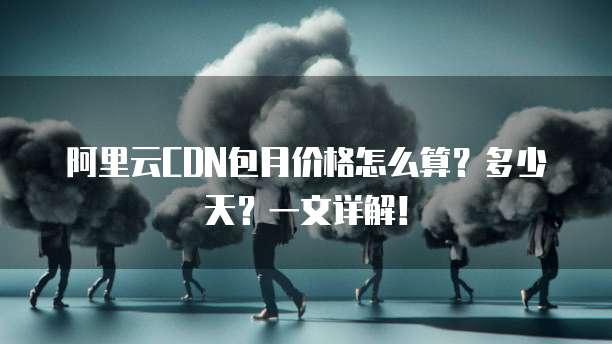 阿里云CDN包月价格怎么算?多少天?一文详解!