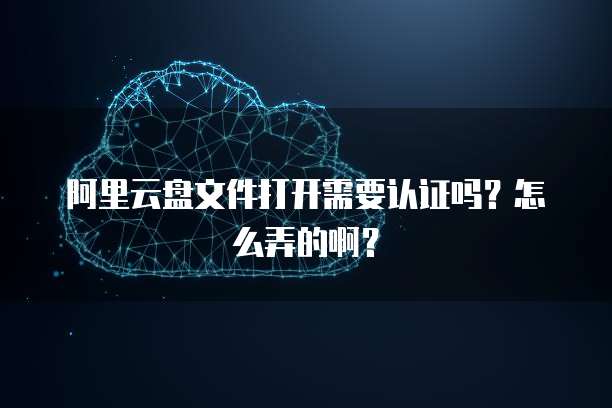 阿里云盘文件打开需要认证吗?怎么弄的啊?