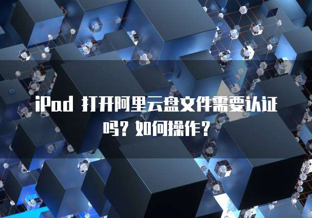 iPad 打开阿里云盘文件需要认证吗?如何操作?
