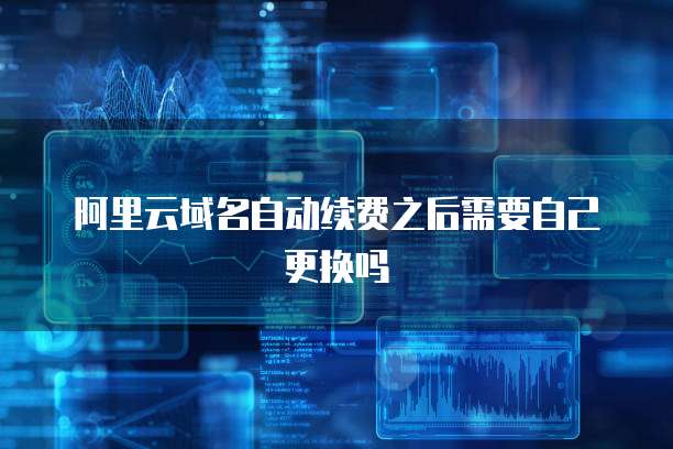 阿里云域名自动续费之后需要自己更换吗