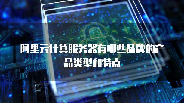 阿里云计算服务器有哪些品牌的产品类型和特点
