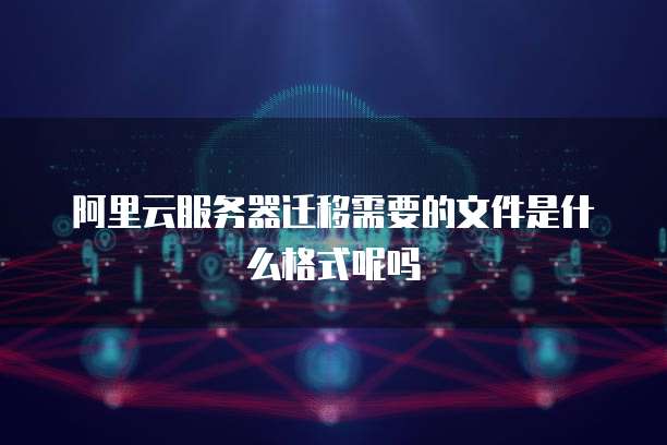 阿里云服务器迁移需要的文件是什么格式呢吗