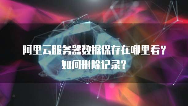 阿里云服务器数据保存在哪里看?如何删除记录?