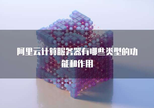 阿里云计算服务器有哪些类型的功能和作用