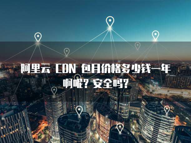 阿里云 CDN 包月价格多少钱一年啊呢?安全吗?