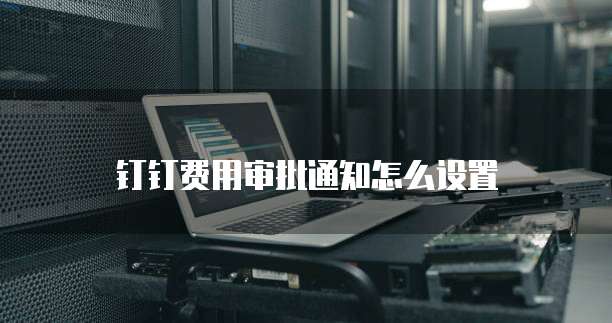 钉钉费用审批通知怎么设置