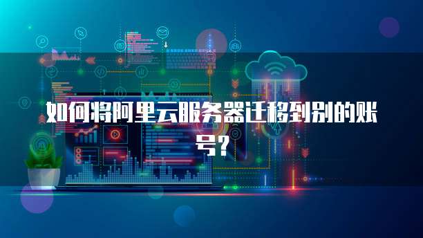 如何将阿里云服务器迁移到别的账号?