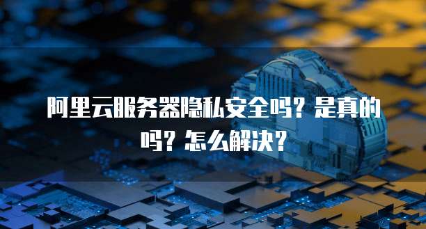 阿里云服务器隐私安全吗?是真的吗?怎么解决?