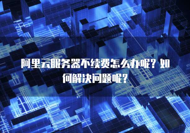 阿里云服务器不续费怎么办呢?如何解决问题呢?