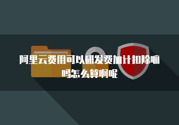 阿里云费用可以研发费加计扣除嘛吗怎么算啊呢