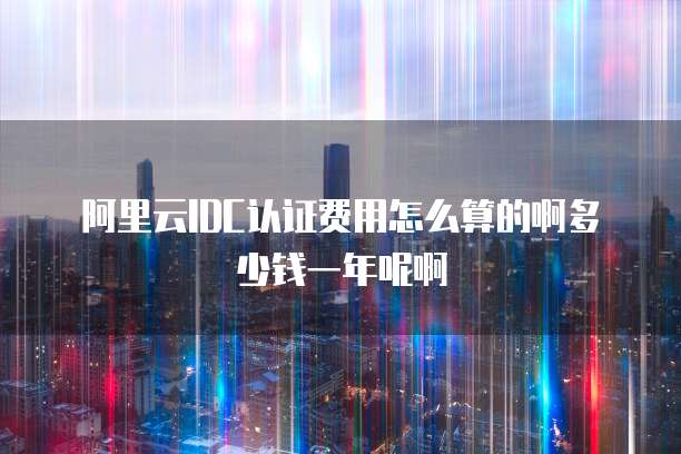 阿里云IDC认证费用怎么算的啊多少钱一年呢啊
