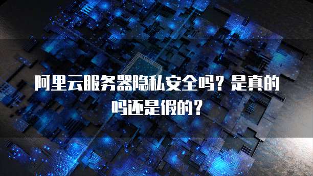 阿里云服务器隐私安全吗?是真的吗还是假的?