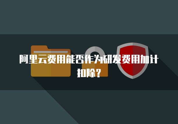阿里云费用能否作为研发费用加计扣除?