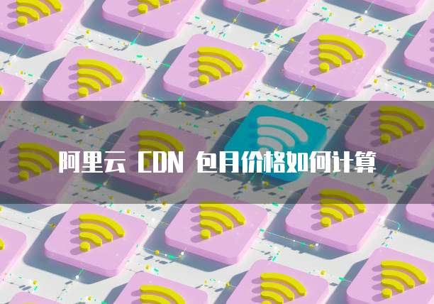 阿里云 CDN 包月价格如何计算