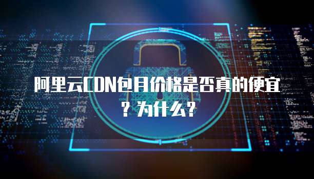 阿里云CDN包月价格是否真的便宜?为什么?
