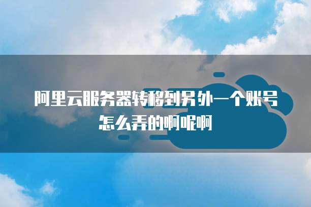 阿里云服务器转移到另外一个账号怎么弄的啊呢啊