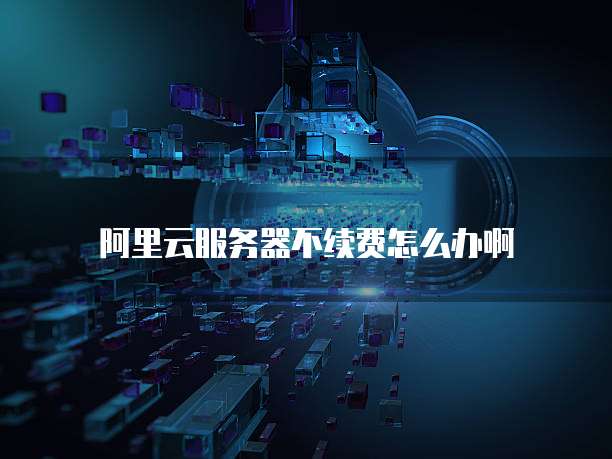 阿里云服务器不续费怎么办啊