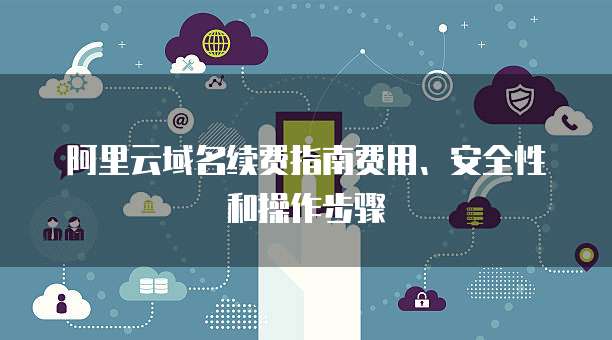 阿里云域名续费指南费用、安全性和操作步骤