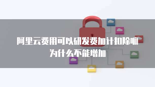 阿里云费用可以研发费加计扣除嘛为什么不能增加
