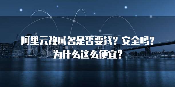 阿里云改域名是否要钱?安全吗?为什么这么便宜?
