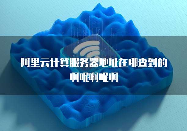 阿里云计算服务器地址在哪查到的啊呢啊呢啊