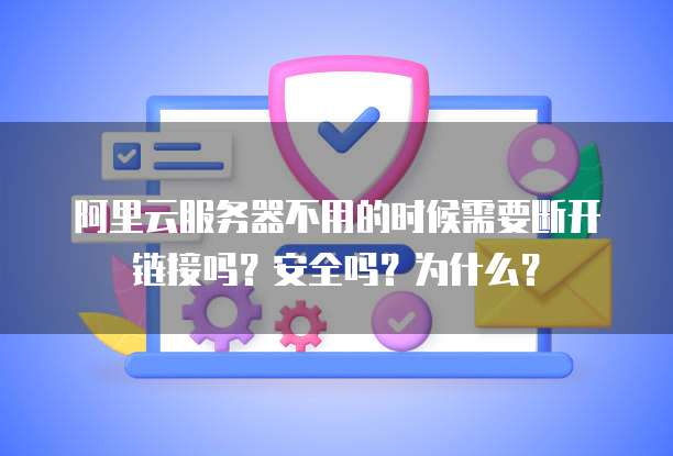 阿里云服务器不用的时候需要断开链接吗?安全吗?为什么?