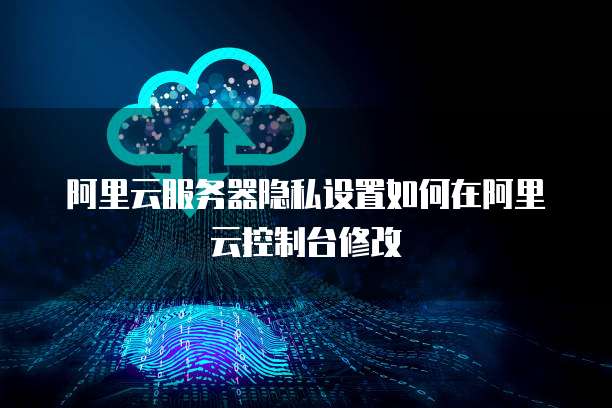 阿里云服务器隐私设置如何在阿里云控制台修改