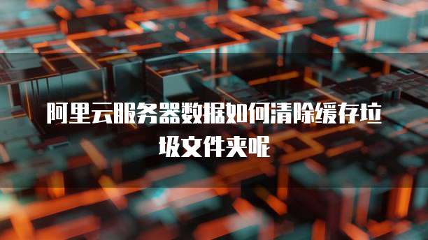 阿里云服务器数据如何清除缓存垃圾文件夹呢