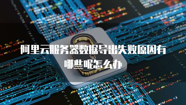 阿里云服务器数据导出失败原因有哪些呢怎么办