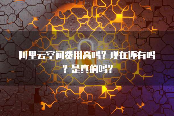 阿里云空间费用高吗?现在还有吗?是真的吗?