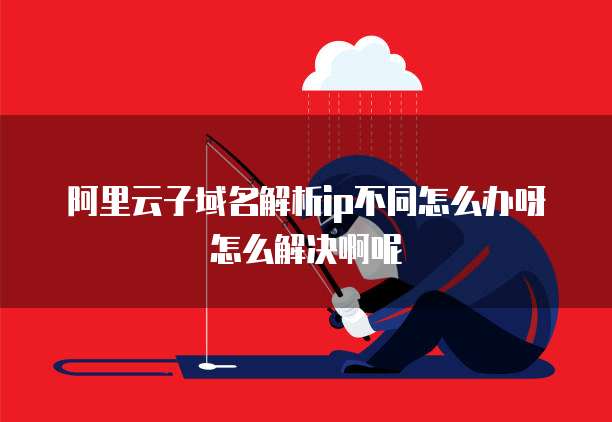阿里云子域名解析ip不同怎么办呀怎么解决啊呢
