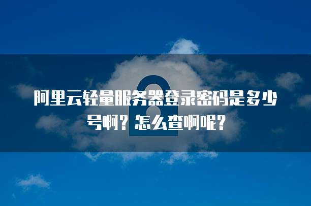 阿里云轻量服务器登录密码是多少号啊?怎么查啊呢?