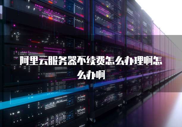 阿里云服务器不续费怎么办理啊怎么办啊