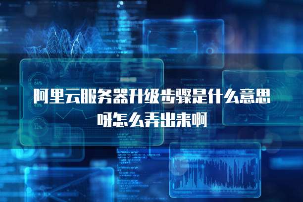 阿里云服务器升级步骤是什么意思呀怎么弄出来啊