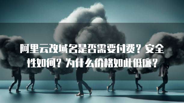 阿里云改域名是否需要付费?安全性如何?为什么价格如此低廉?