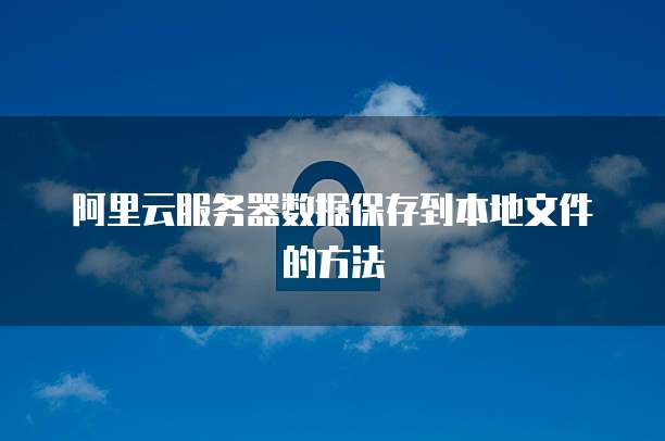阿里云服务器数据保存到本地文件的方法