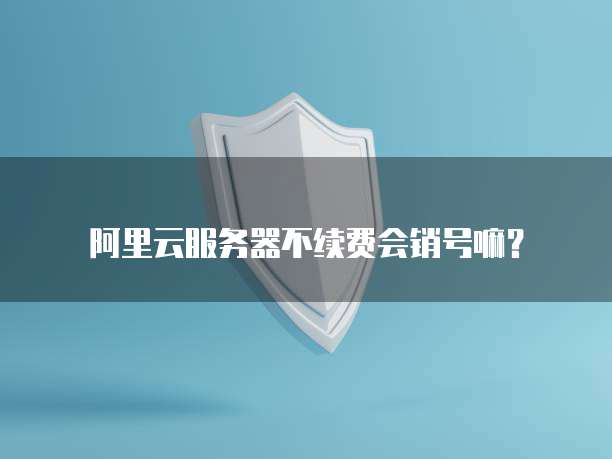 阿里云服务器不续费会销号嘛?
