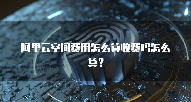 阿里云空间费用怎么算收费吗怎么算?