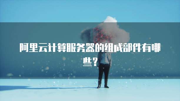 阿里云计算服务器的组成部件有哪些？