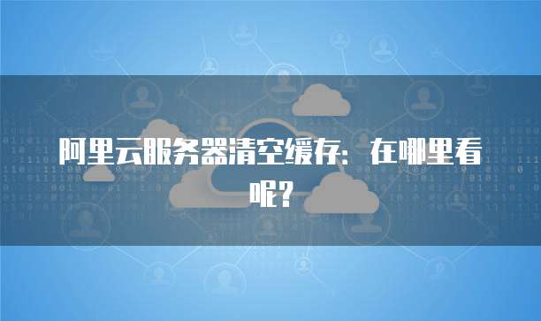 阿里云服务器清空缓存:在哪里看呢?