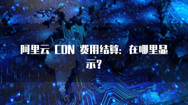 阿里云 CDN 费用结算:在哪里显示?