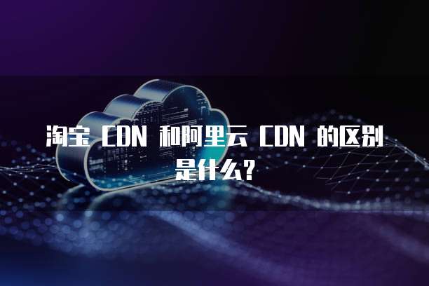 淘宝 CDN 和阿里云 CDN 的区别是什么?