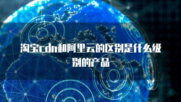 淘宝cdn和阿里云的区别是什么级别的产品